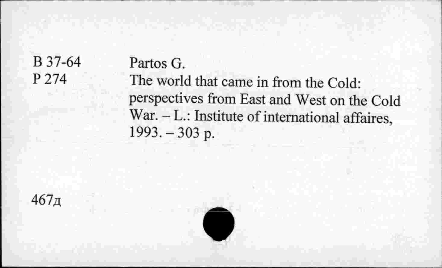 ﻿В 37-64 Р274	Partos G. The world that came in from the Cold: perspectives from East and West on the Cold War. - L.: Institute of international affaires, 1993.-303 p.
467д